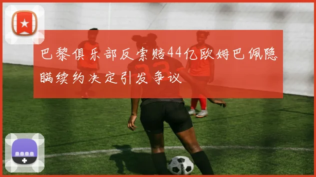 巴黎俱乐部反索赔44亿欧姆巴佩隐瞒续约决定引发争议