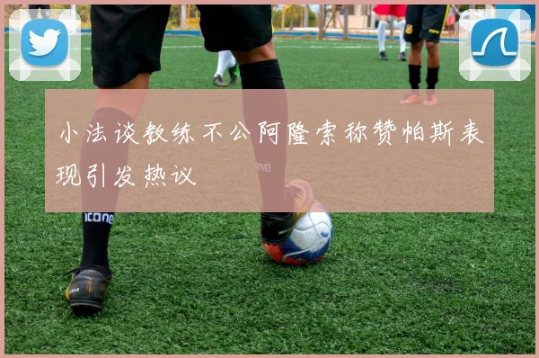 小法谈教练不公阿隆索称赞帕斯表现引发热议