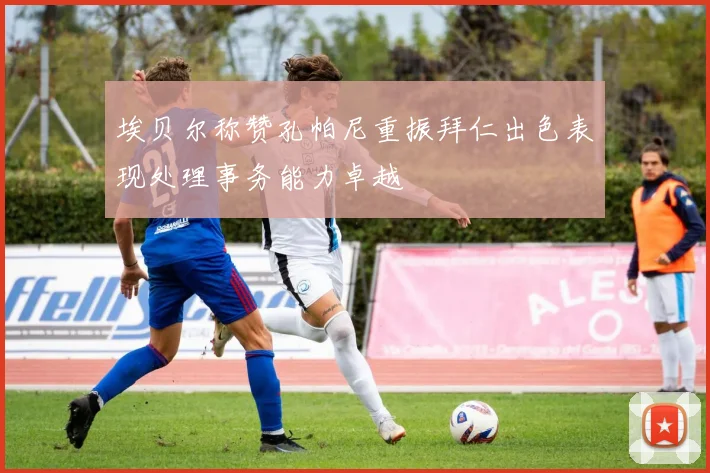 埃贝尔称赞孔帕尼重振拜仁出色表现处理事务能力卓越