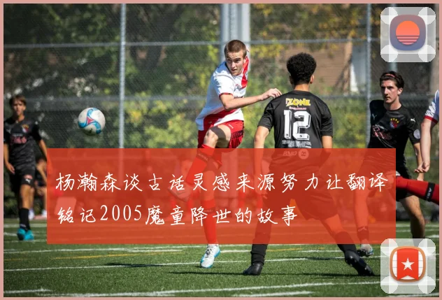 杨瀚森谈古话灵感来源努力让翻译铭记2005魔童降世的故事