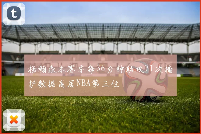 杨瀚森本赛季每36分钟助攻71次掩护数据高居NBA第三位