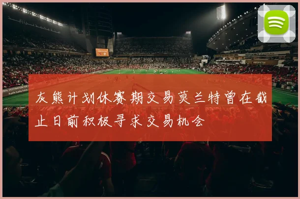 灰熊计划休赛期交易莫兰特曾在截止日前积极寻求交易机会