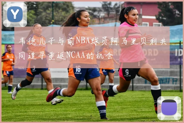 韦德儿子与前NBA球员阿马里贝利共同追寻重返NCAA的机会