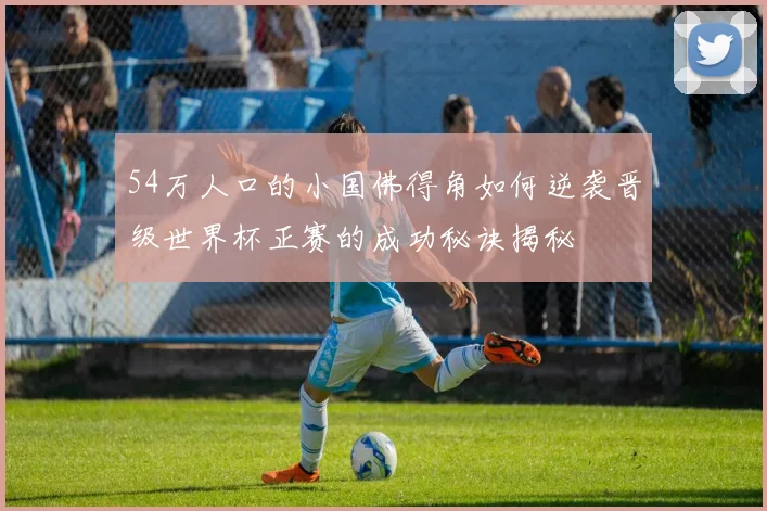 54万人口的小国佛得角如何逆袭晋级世界杯正赛的成功秘诀揭秘