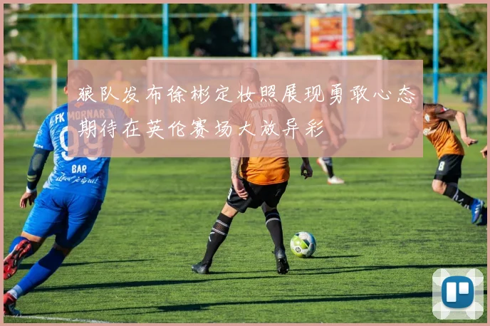 狼队发布徐彬定妆照展现勇敢心态期待在英伦赛场大放异彩