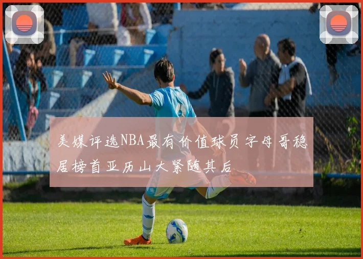美媒评选NBA最有价值球员字母哥稳居榜首亚历山大紧随其后