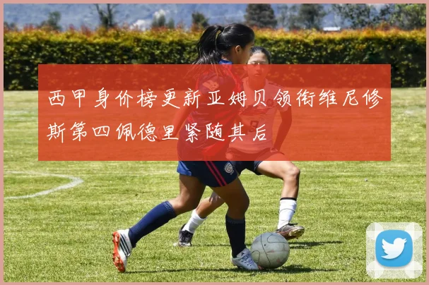 西甲身价榜更新亚姆贝领衔维尼修斯第四佩德里紧随其后