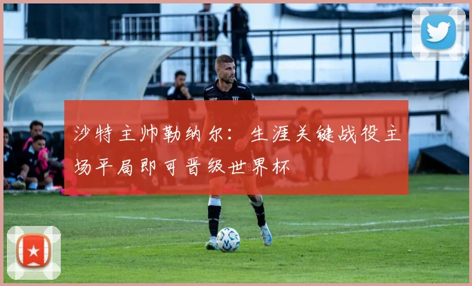 沙特主帅勒纳尔：生涯关键战役主场平局即可晋级世界杯