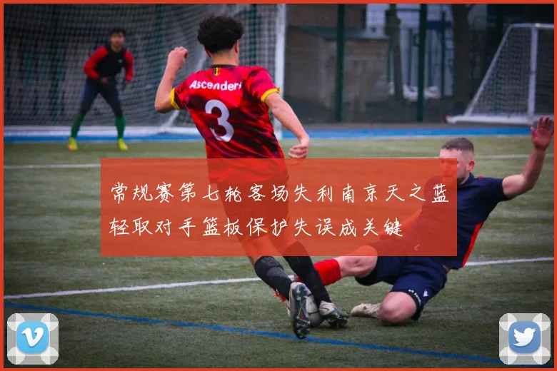 常规赛第七轮客场失利南京天之蓝轻取对手篮板保护失误成关键