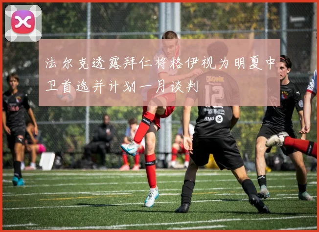 法尔克透露拜仁将格伊视为明夏中卫首选并计划一月谈判