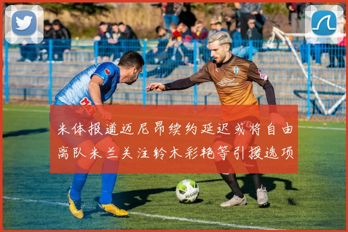 米体报道迈尼昂续约延迟或将自由离队米兰关注铃木彩艳等引援选项
