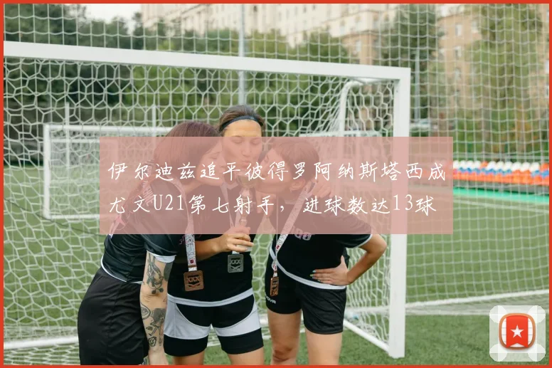 伊尔迪兹追平彼得罗阿纳斯塔西成尤文U21第七射手，进球数达13球