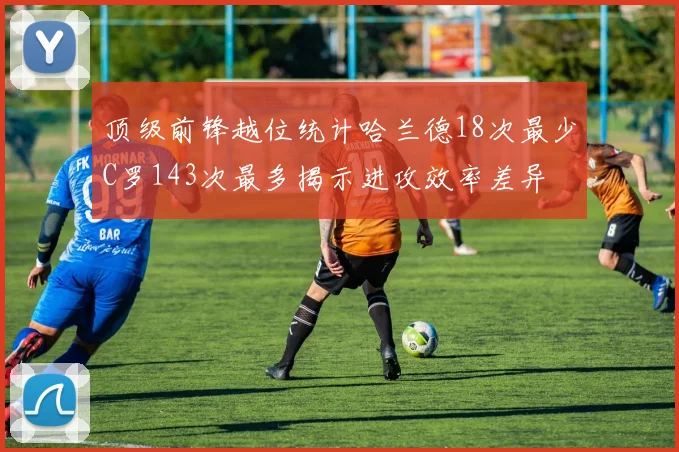 顶级前锋越位统计哈兰德18次最少C罗143次最多揭示进攻效率差异