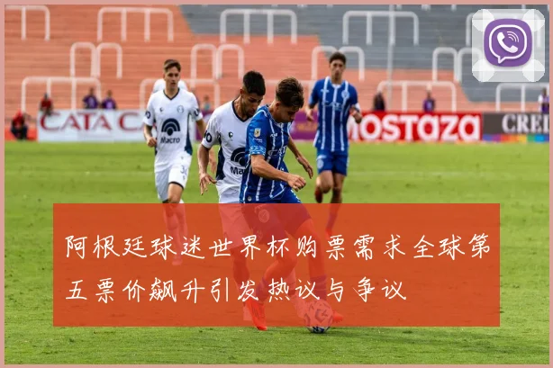 阿根廷球迷世界杯购票需求全球第五票价飙升引发热议与争议