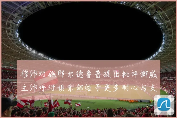 穆帅对施耶尔德鲁普提出批评挪威主帅呼吁俱乐部给予更多耐心与支持