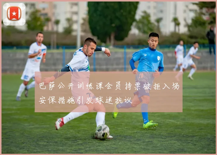 巴萨公开训练课会员持票被拒入场安保措施引发球迷抗议