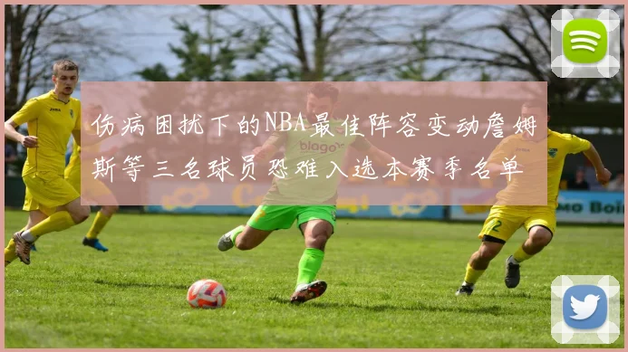 伤病困扰下的NBA最佳阵容变动詹姆斯等三名球员恐难入选本赛季名单