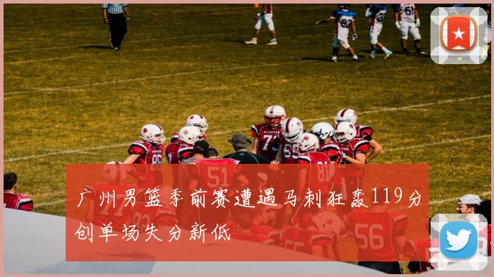广州男篮季前赛遭遇马刺狂轰119分创单场失分新低