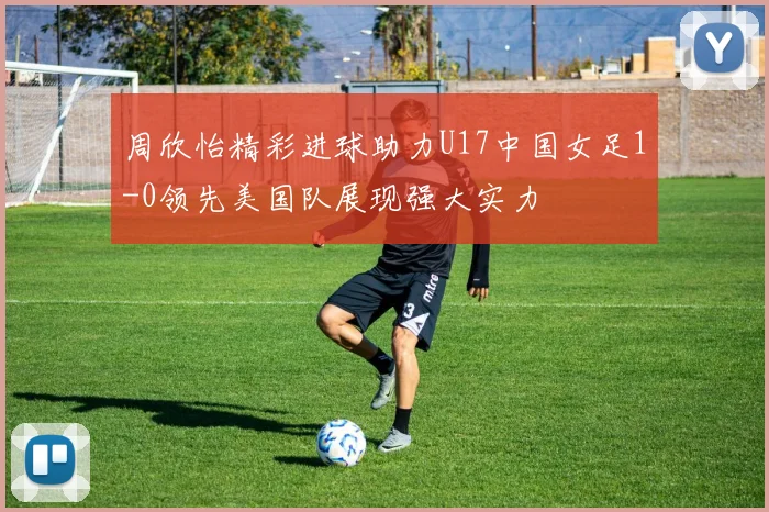 周欣怡精彩进球助力U17中国女足1-0领先美国队展现强大实力
