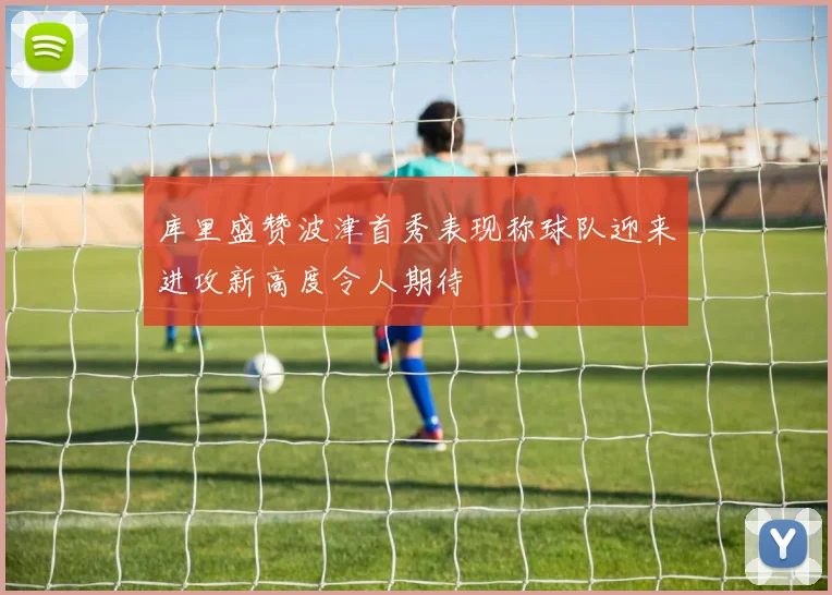 库里盛赞波津首秀表现称球队迎来进攻新高度令人期待