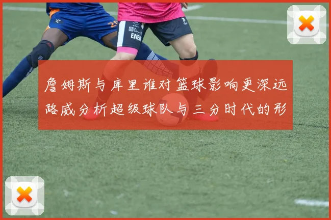 詹姆斯与库里谁对篮球影响更深远路威分析超级球队与三分时代的形成