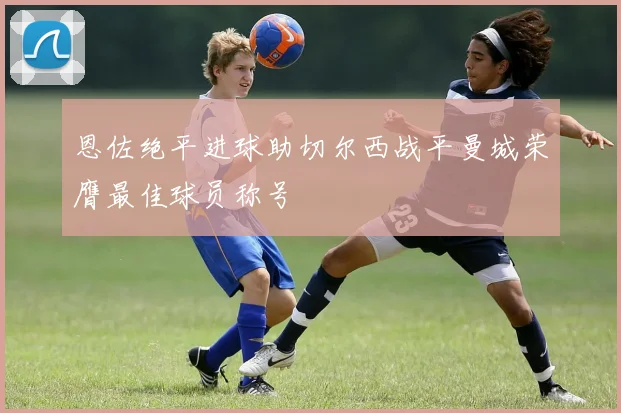 恩佐绝平进球助切尔西战平曼城荣膺最佳球员称号