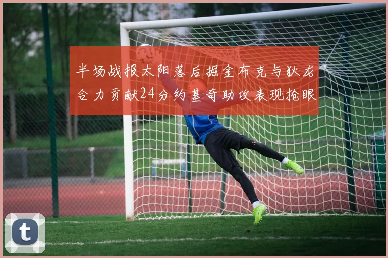 半场战报太阳落后掘金布克与狄龙合力贡献24分约基奇助攻表现抢眼