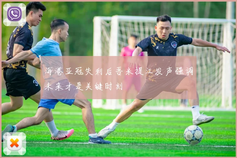 海港亚冠失利后吾米提江发声强调未来才是关键时刻
