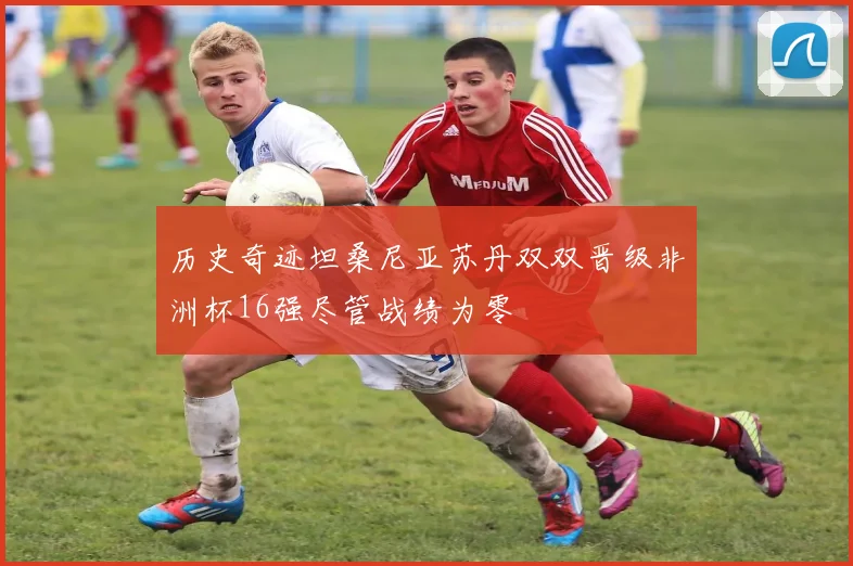 历史奇迹坦桑尼亚苏丹双双晋级非洲杯16强尽管战绩为零