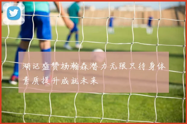 湖记盛赞杨瀚森潜力无限只待身体素质提升成就未来