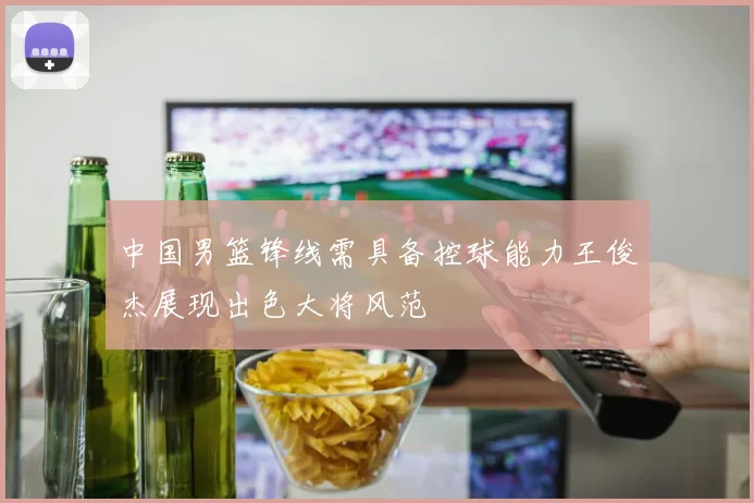 中国男篮锋线需具备控球能力王俊杰展现出色大将风范