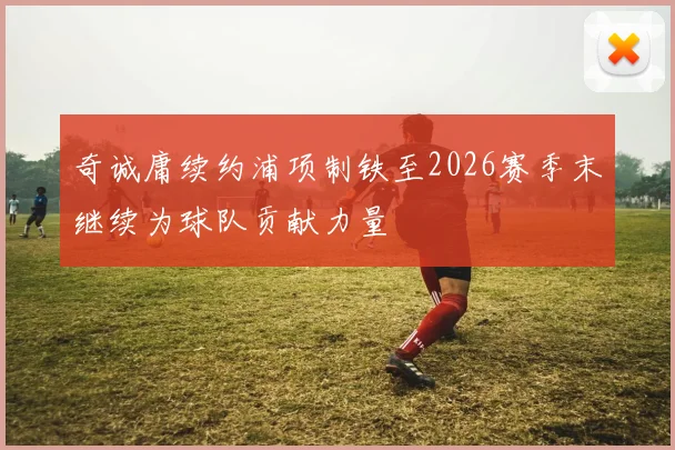 奇诚庸续约浦项制铁至2026赛季末继续为球队贡献力量