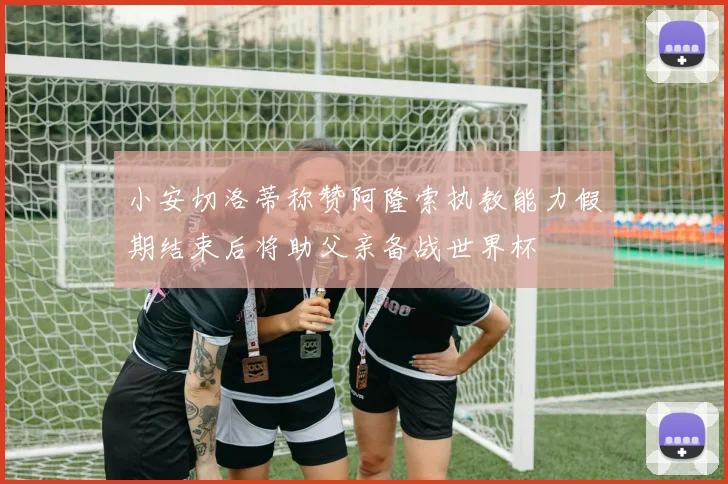 小安切洛蒂称赞阿隆索执教能力假期结束后将助父亲备战世界杯