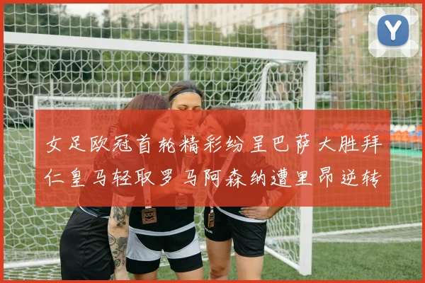 女足欧冠首轮精彩纷呈巴萨大胜拜仁皇马轻取罗马阿森纳遭里昂逆转