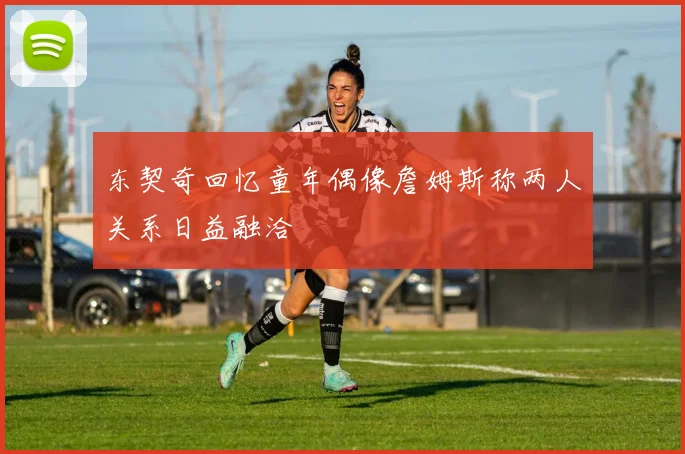 东契奇回忆童年偶像詹姆斯称两人关系日益融洽