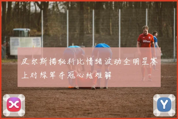 皮尔斯揭秘科比情绪波动全明星赛上对绿军夺冠心结难解
