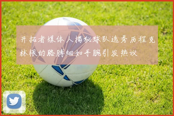 开拓者媒体人揭秘球队选秀历程克林根的胳膊细如手腕引发热议