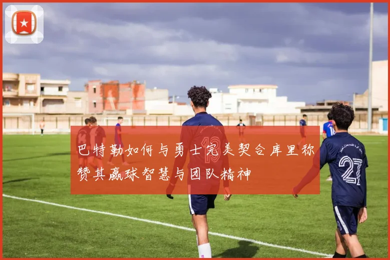 巴特勒如何与勇士完美契合库里称赞其赢球智慧与团队精神