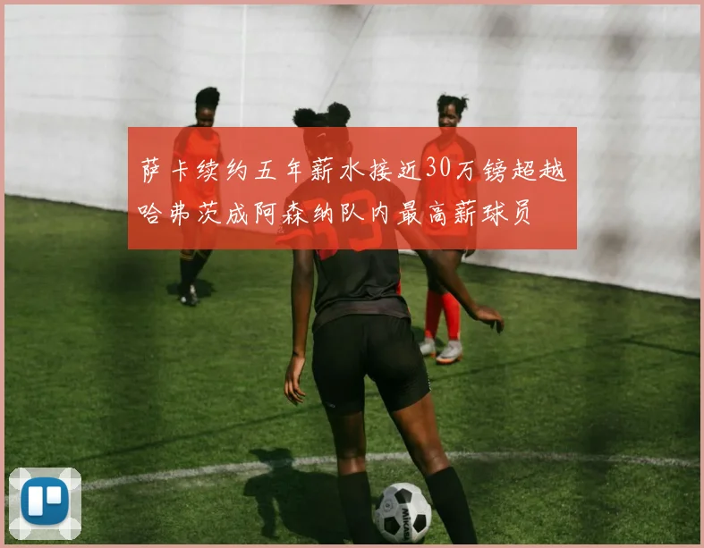 萨卡续约五年薪水接近30万镑超越哈弗茨成阿森纳队内最高薪球员