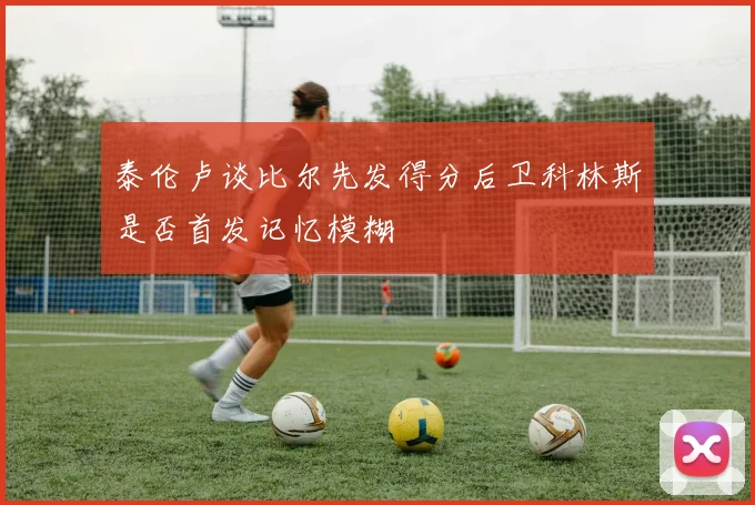 泰伦卢谈比尔先发得分后卫科林斯是否首发记忆模糊