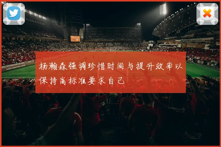 杨瀚森强调珍惜时间与提升效率以保持高标准要求自己