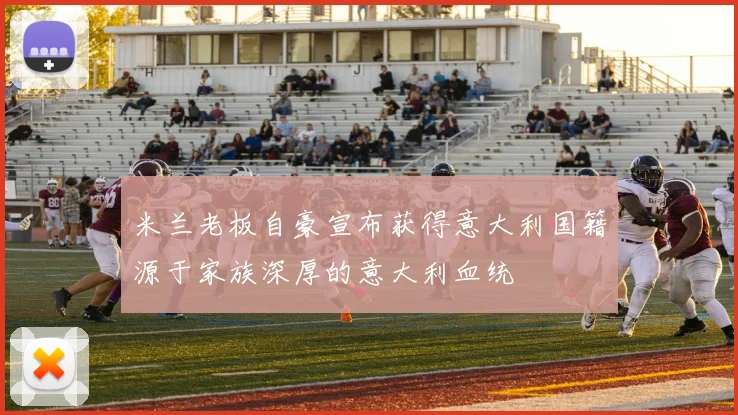 米兰老板自豪宣布获得意大利国籍源于家族深厚的意大利血统