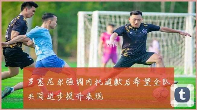 罗塞尼尔强调内托道歉后希望全队共同进步提升表现