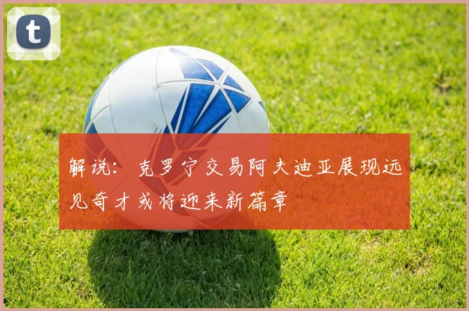 解说：克罗宁交易阿夫迪亚展现远见奇才或将迎来新篇章