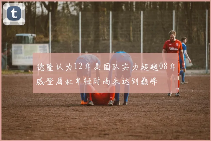 德隆认为12年美国队实力超越08年威登眉杜年轻时尚未达到巅峰