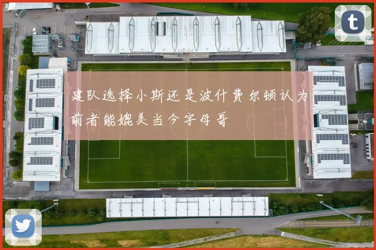 建队选择小斯还是波什费尔顿认为前者能媲美当今字母哥