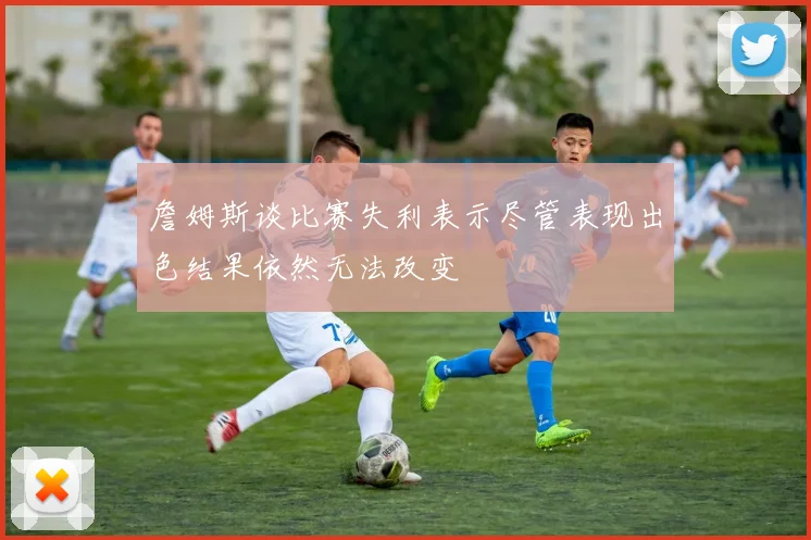 詹姆斯谈比赛失利表示尽管表现出色结果依然无法改变