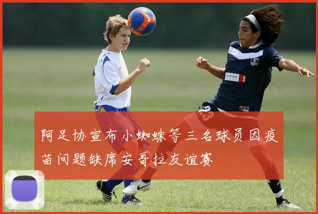 阿足协宣布小蜘蛛等三名球员因疫苗问题缺席安哥拉友谊赛