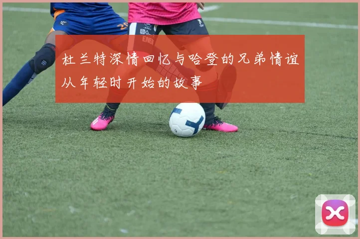 杜兰特深情回忆与哈登的兄弟情谊从年轻时开始的故事