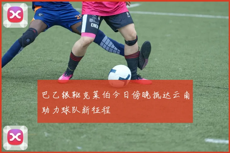 巴乙银靴克莱伯今日傍晚抵达云南助力球队新征程